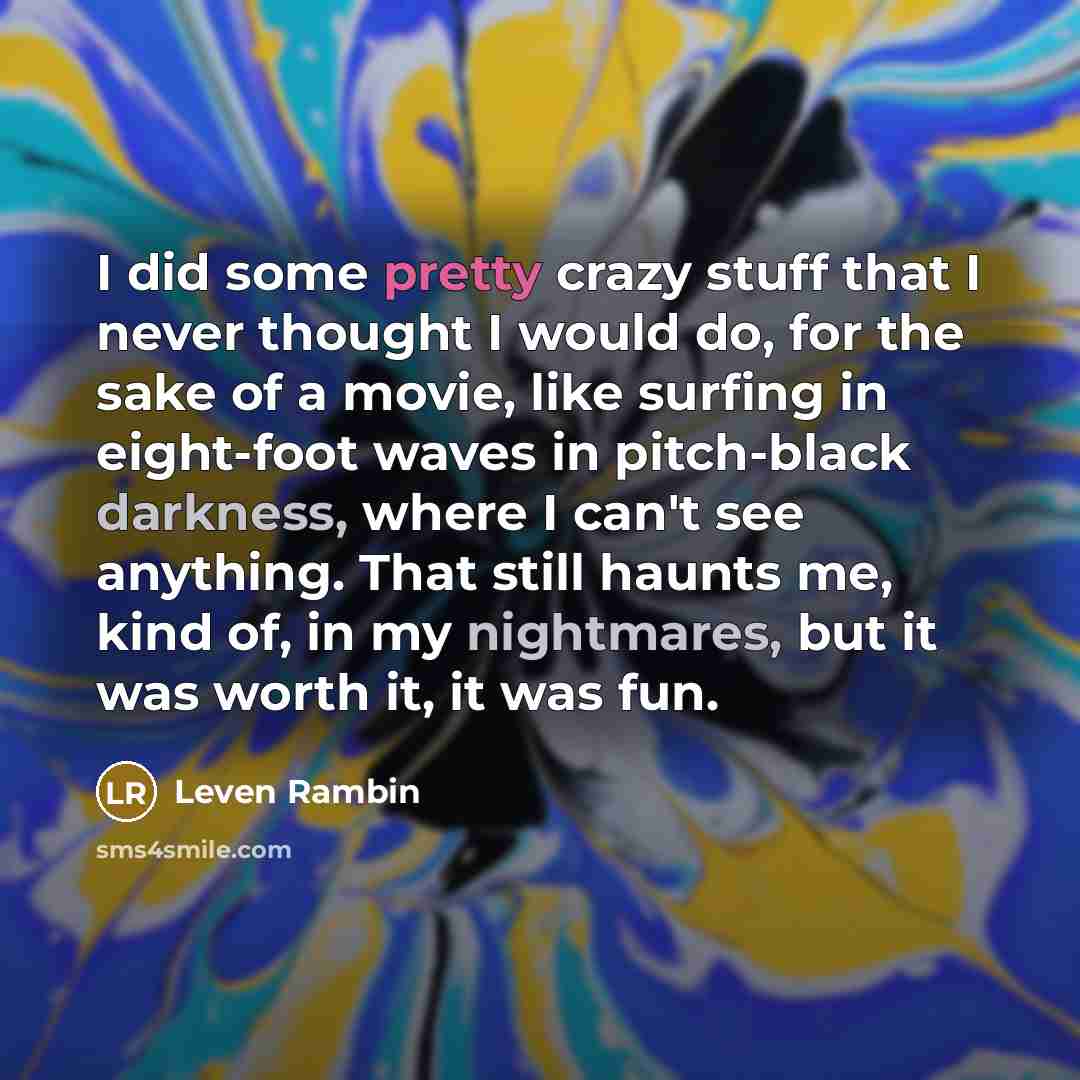 “I did some pretty crazy stuff that I never thought I would do, for the sake of a movie, like surfing in eight-foot waves in pitch-black darkness, where I can't see anything. That still haunts me, kind of, in my nightmares, but it was worth it, it was fun.” quote by Leven Rambin