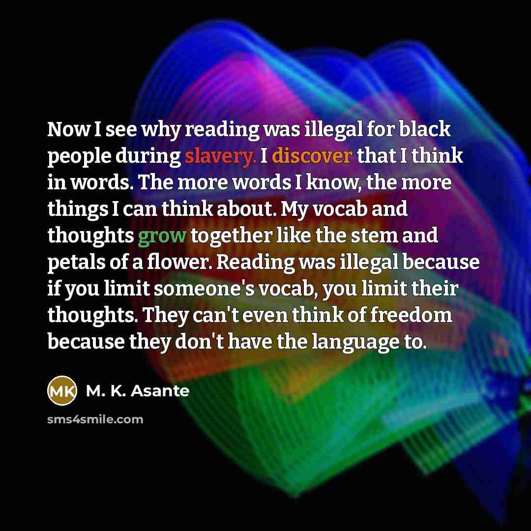 “Now I see why reading was illegal for black people during slavery. I discover that I think in words. The more words I know, the more things I can think about. My vocab and thoughts grow together like the stem and petals of a flower. Reading was illegal because if you limit someone's vocab, you…” quote by M. K. Asante