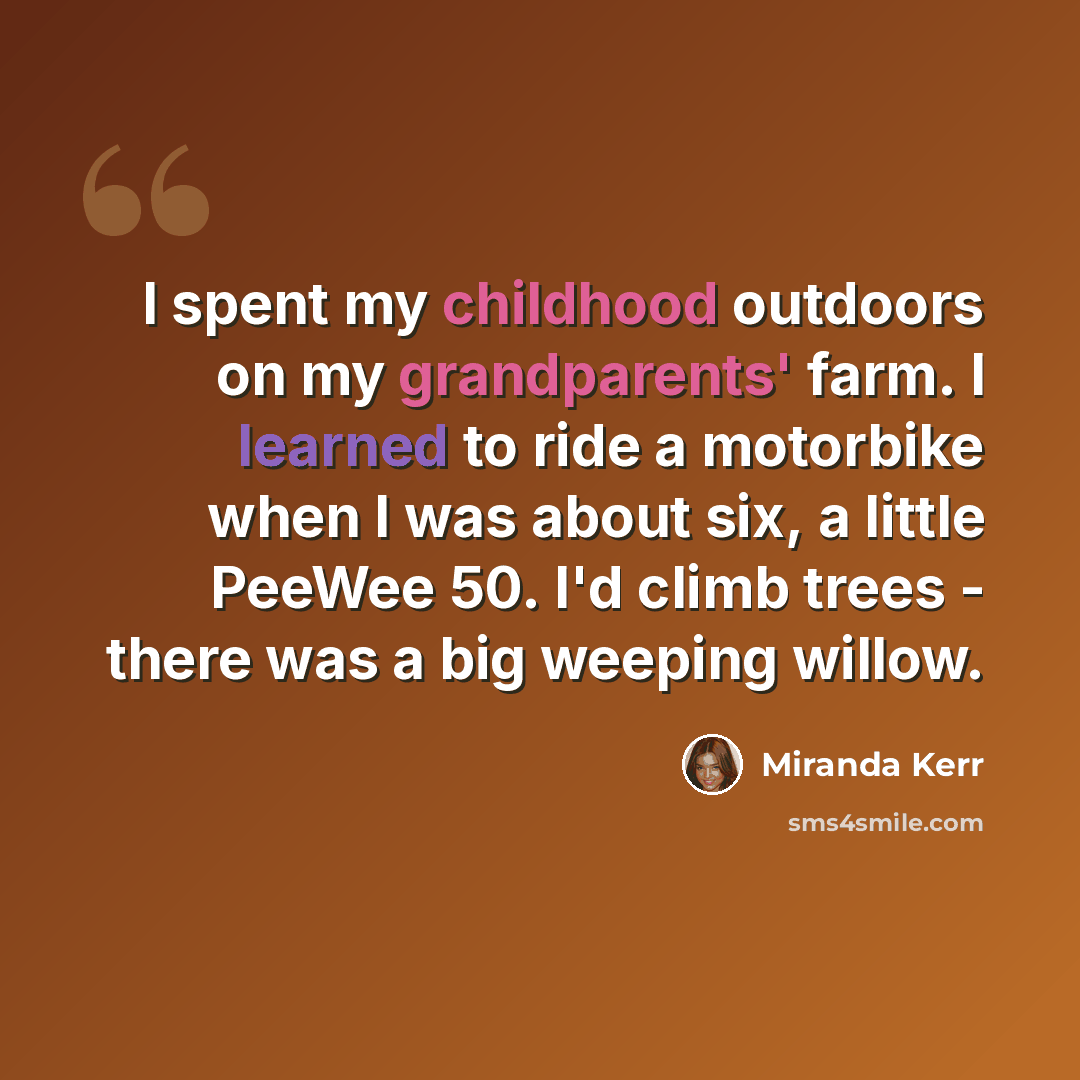 “I spent my childhood outdoors on my grandparents' farm. I learned to ride a motorbike when I was about six, a little PeeWee 50. I'd climb trees - there was a big weeping willow.” quote by Miranda Kerr