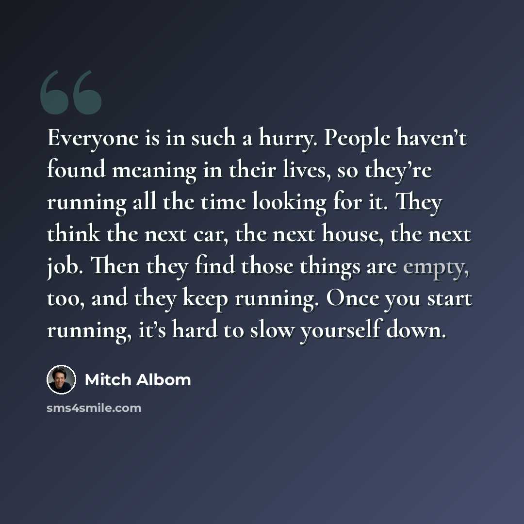 “Everyone is in such a hurry. People haven’t found meaning in their lives, so they’re running all the time looking for it. They think the next car, the next house, the next job. Then they find those things are empty, too, and they keep running. Once you start running, it’s hard to slow yourself down.” quote by Mitch Albom