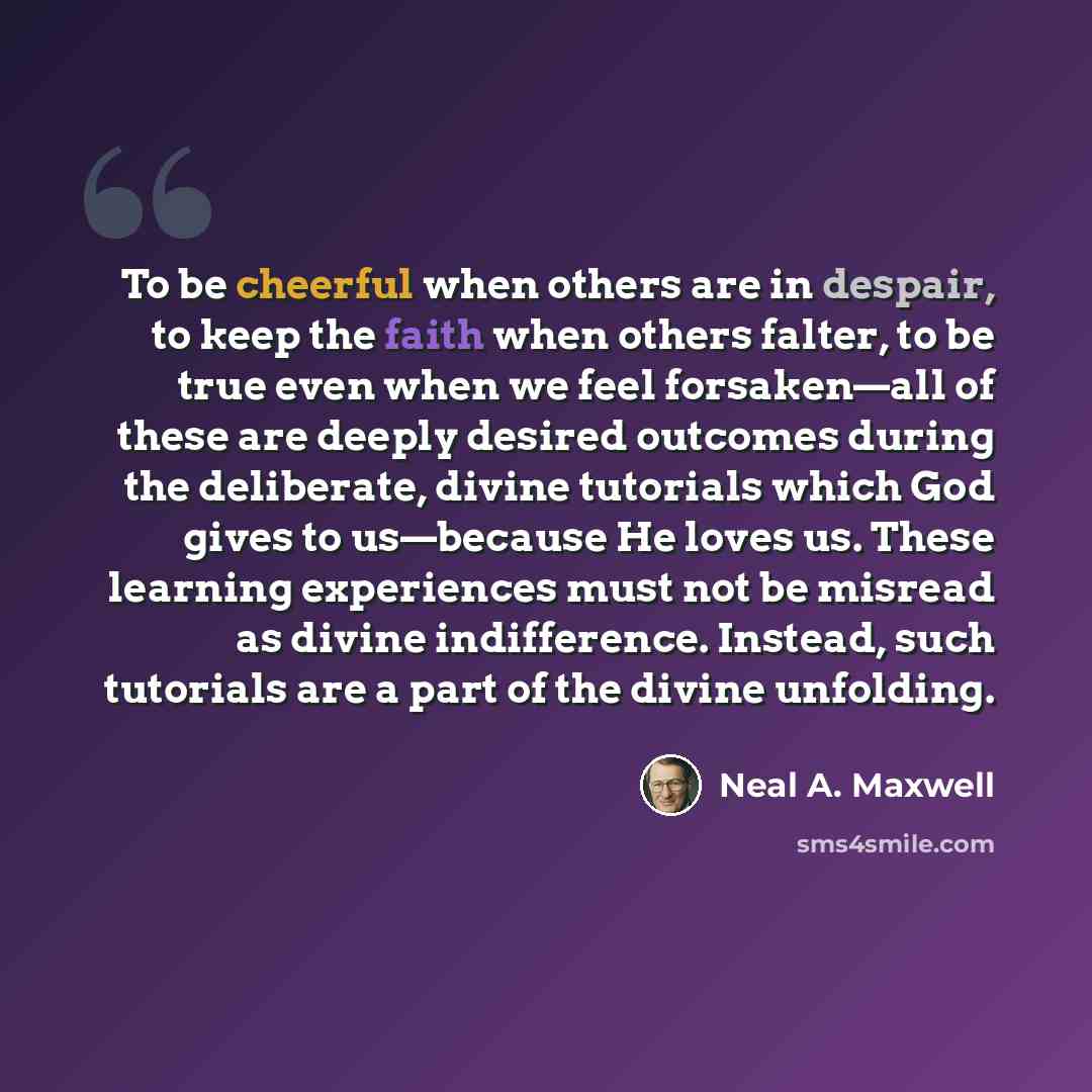 “To be cheerful when others are in despair, to keep the faith when others falter, to be true even when we feel forsaken—all of these are deeply desired outcomes during the deliberate, divine tutorials which God gives to us—because He loves us. These learning experiences must not be misread as…” quote by Neal A. Maxwell