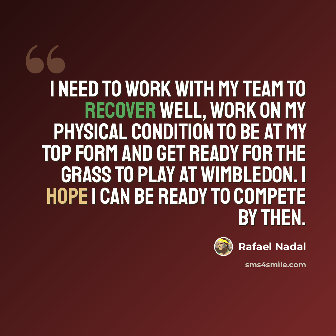 “I need to work with my team to recover well, work on my physical condition to be at my top form and get ready for the grass to play at Wimbledon. I hope I can be ready to compete by then.” quote by Rafael Nadal