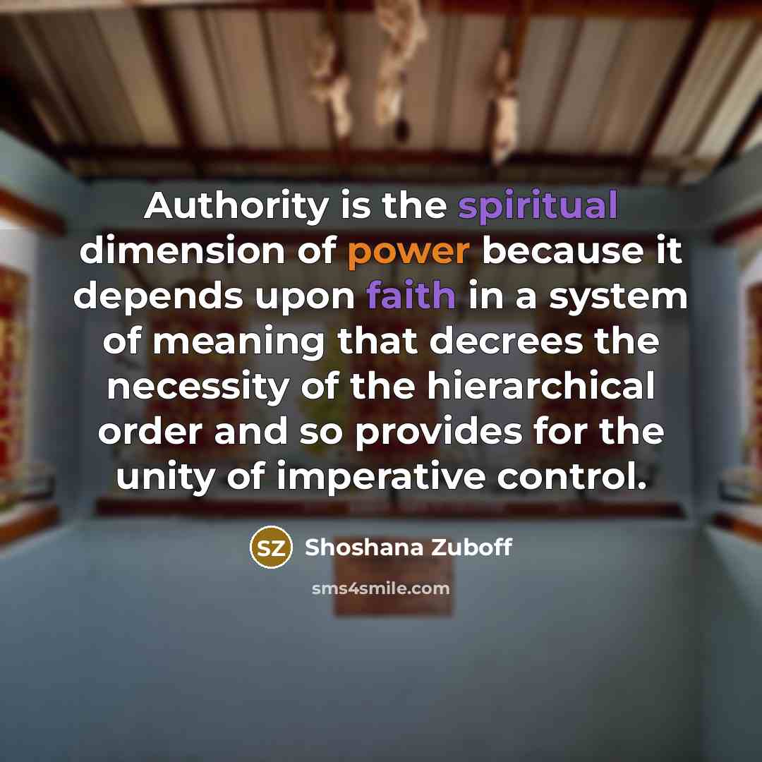 “Authority is the spiritual dimension of power because it depends upon faith in a system of meaning that decrees the necessity of the hierarchical order and so provides for the unity of imperative control.” quote by Shoshana Zuboff
