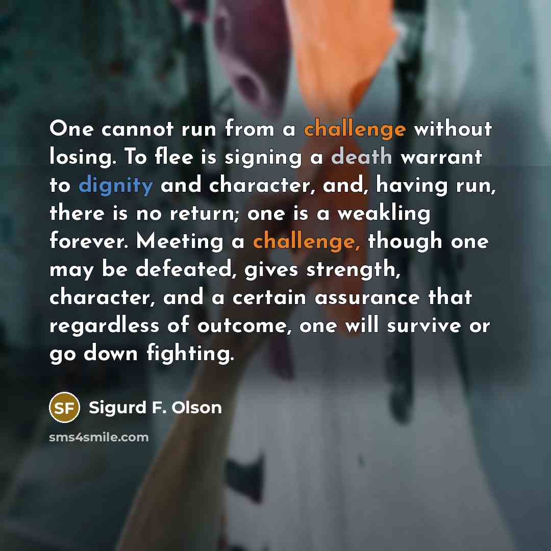 “One cannot run from a challenge without losing. To flee is signing a death warrant to dignity and character, and, having run, there is no return; one is a weakling forever. Meeting a challenge, though one may be defeated, gives strength, character, and a certain assurance that regardless of…” quote by Sigurd F. Olson
