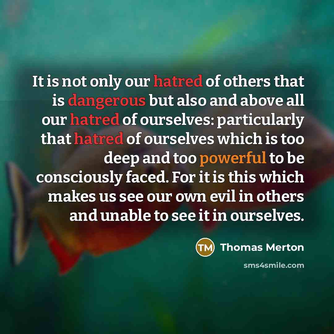 “It is not only our hatred of others that is dangerous but also and above all our hatred of ourselves: particularly that hatred of ourselves which is too deep and too powerful to be consciously faced. For it is this which makes us see our own evil in others and unable to see it in ourselves.” quote by Thomas Merton