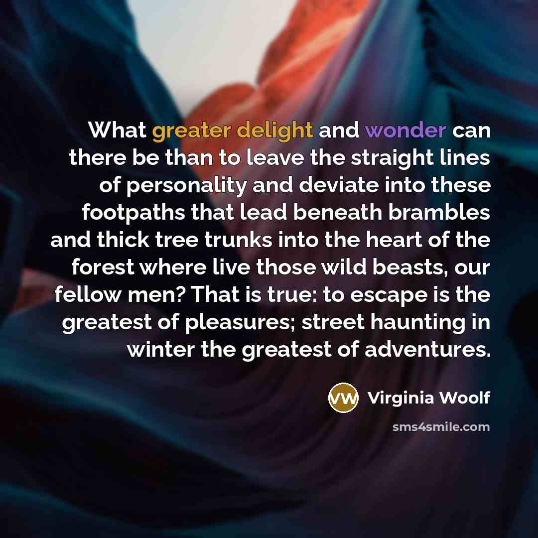 “What greater delight and wonder can there be than to leave the straight lines of personality and deviate into these footpaths that lead beneath brambles and thick tree trunks into the heart of the forest where live those wild beasts, our fellow men? That is true: to escape is the greatest of…” quote by Virginia Woolf