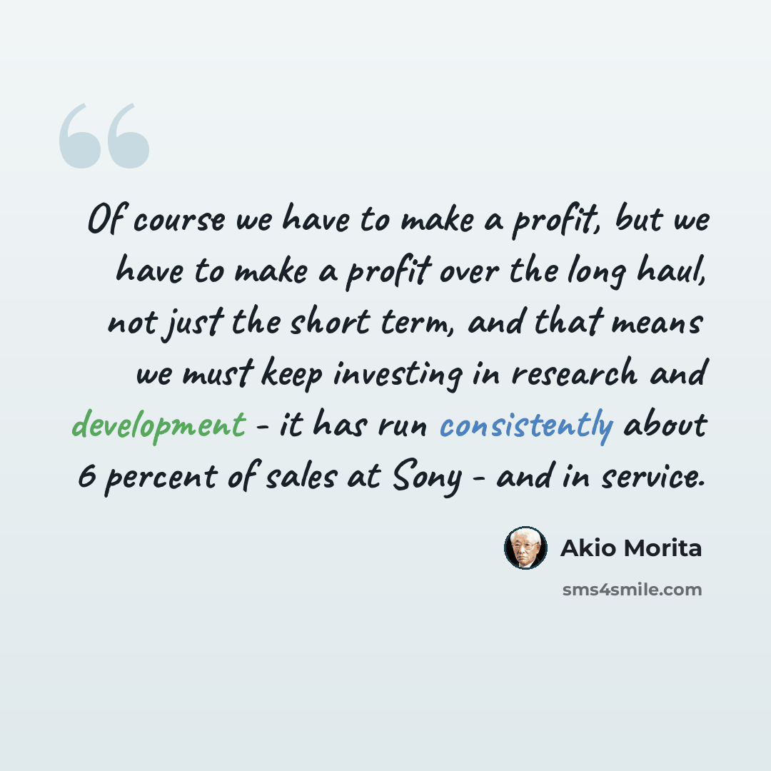 “Of course we have to make a profit, but we have to make a profit over the long haul, not just the short term, and that means we must keep investing in research and development - it has run consistently about 6 percent of sales at Sony - and in service.” quote by Akio Morita