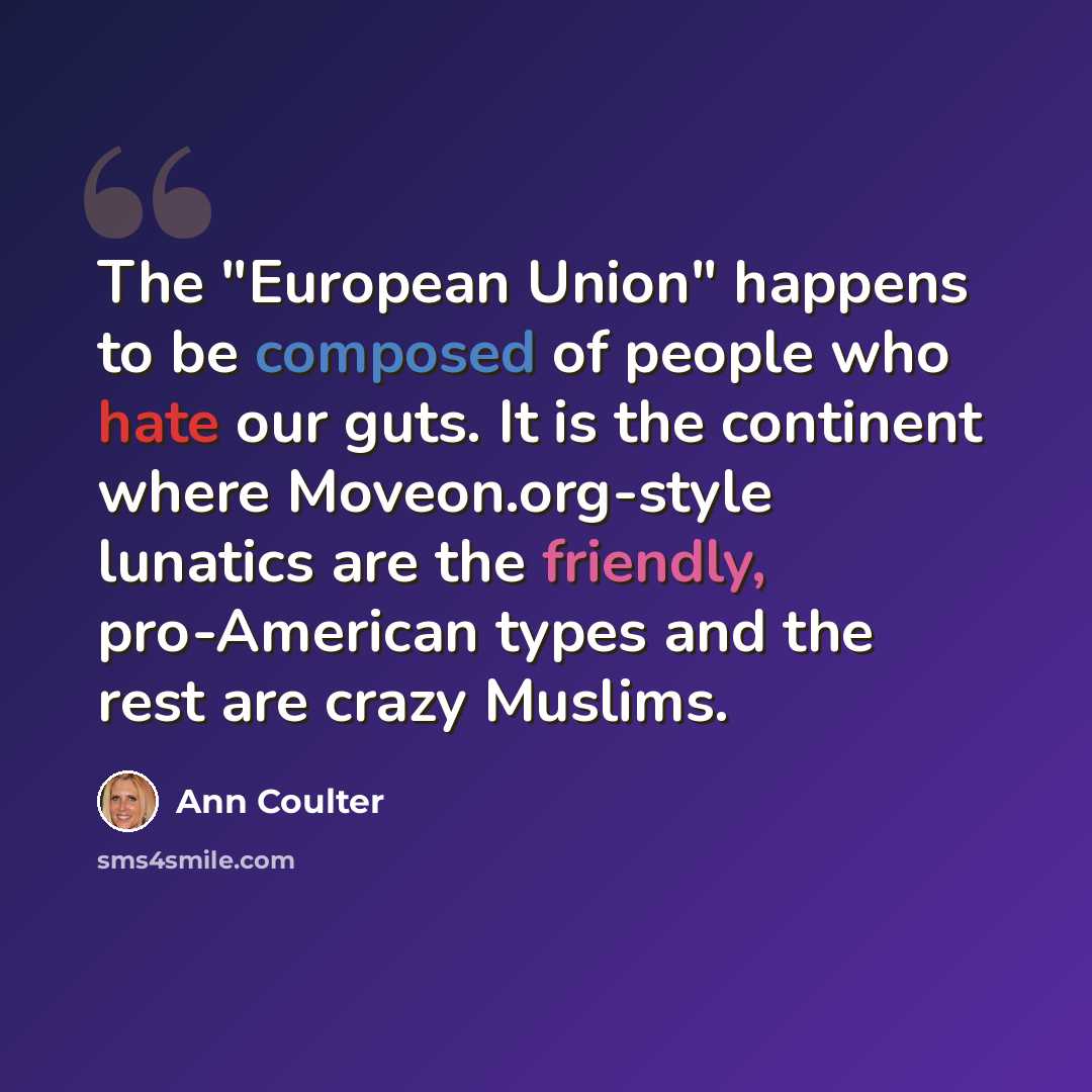 “The "European Union" happens to be composed of people who hate our guts. It is the continent where Moveon.org-style lunatics are the friendly, pro-American types and the rest are crazy Muslims.” quote by Ann Coulter