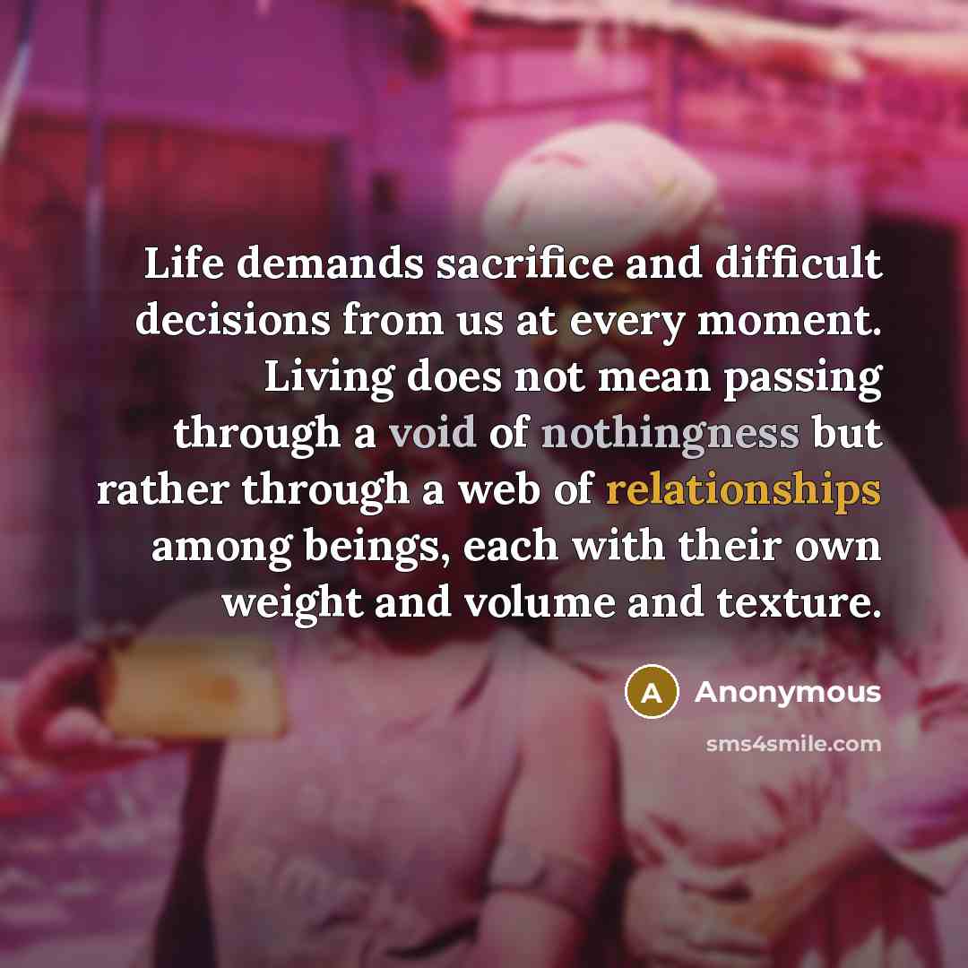 “Life demands sacrifice and difficult decisions from us at every moment. Living does not mean passing through a void of nothingness but rather through a web of relationships among beings, each with their own weight and volume and texture.” quote by Anonymous
