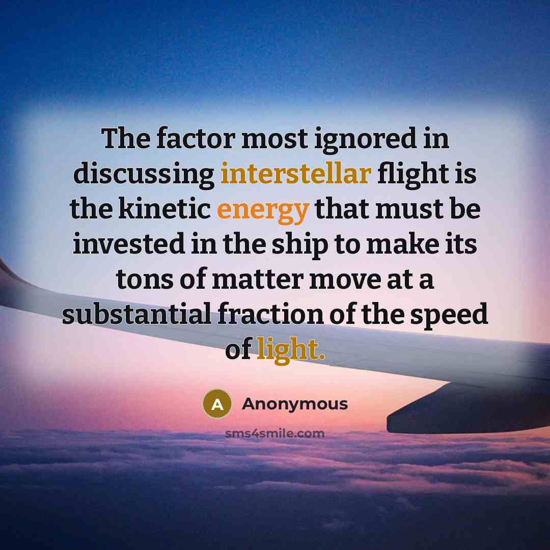 “The factor most ignored in discussing interstellar flight is the kinetic energy that must be invested in the ship to make its tons of matter move at a substantial fraction of the speed of light.” quote by Anonymous
