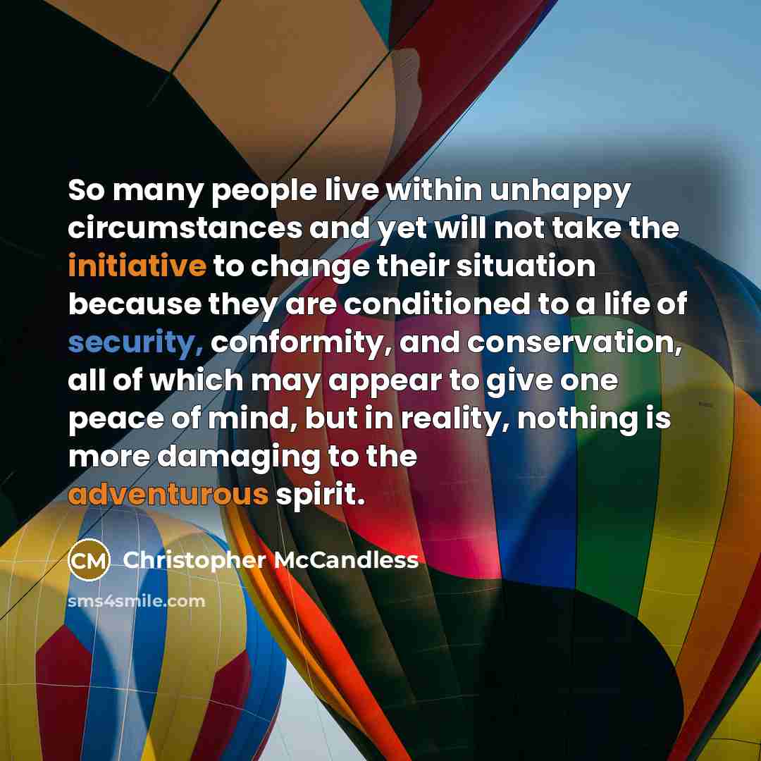 “So many people live within unhappy circumstances and yet will not take the initiative to change their situation because they are conditioned to a life of security, conformity, and conservation, all of which may appear to give one peace of mind, but in reality, nothing is more damaging to the…” quote by Christopher McCandless
