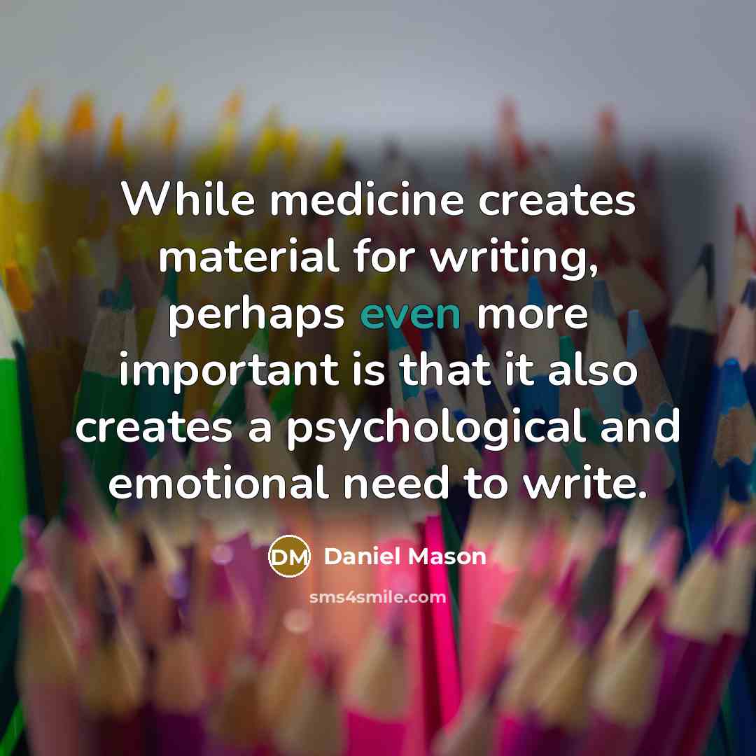 “While medicine creates material for writing, perhaps even more important is that it also creates a psychological and emotional need to write.” quote by Daniel Mason