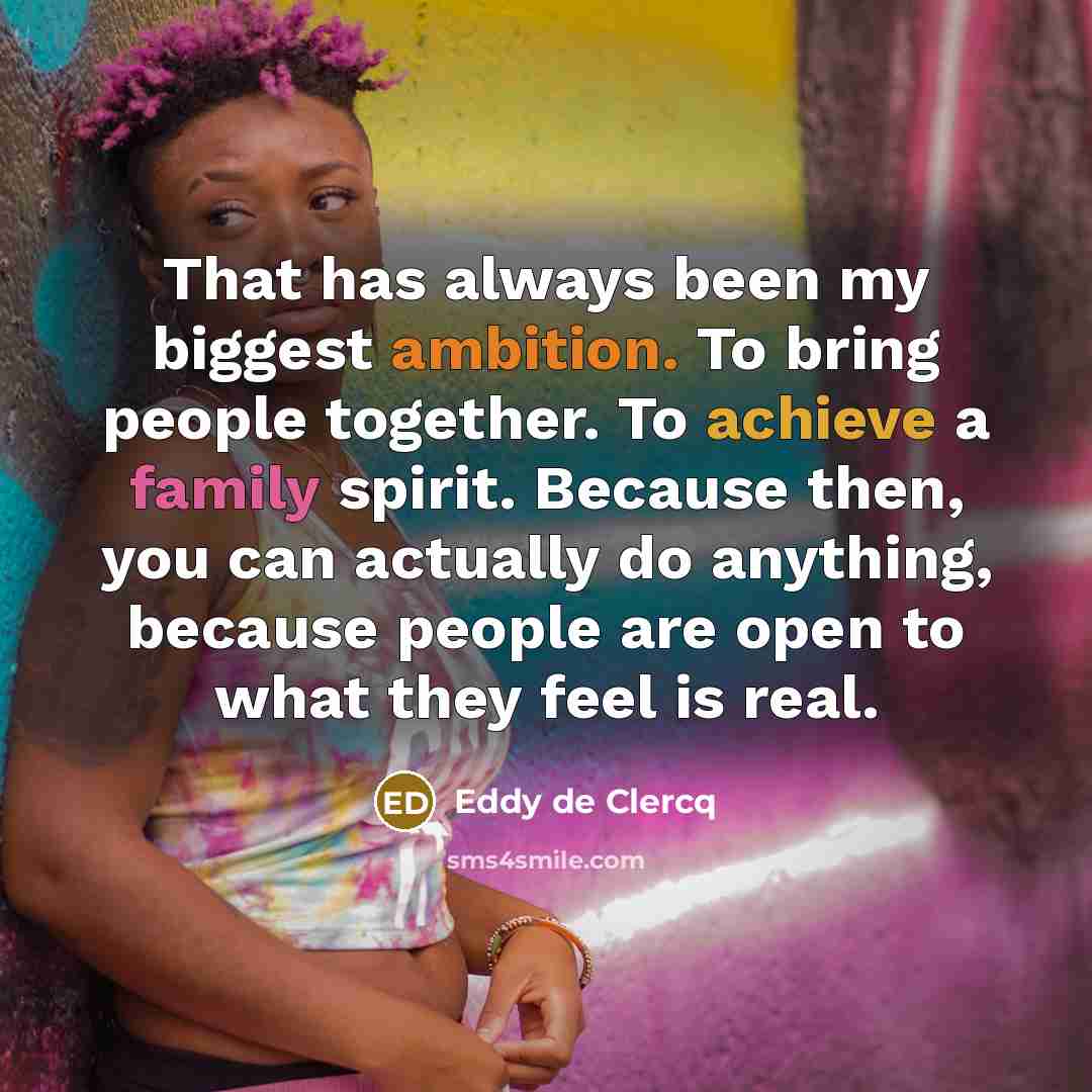 “That has always been my biggest ambition. To bring people together. To achieve a family spirit. Because then, you can actually do anything, because people are open to what they feel is real.” quote by Eddy de Clercq