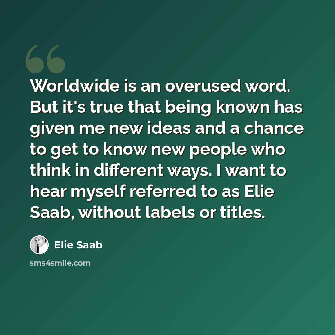 “Worldwide is an overused word. But it's true that being known has given me new ideas and a chance to get to know new people who think in different ways. I want to hear myself referred to as Elie Saab, without labels or titles.” quote by Elie Saab
