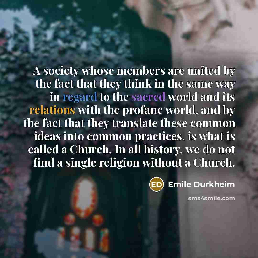 “A society whose members are united by the fact that they think in the same way in regard to the sacred world and its relations with the profane world, and by the fact that they translate these common ideas into common practices, is what is called a Church. In all history, we do not find a single…” quote by Emile Durkheim