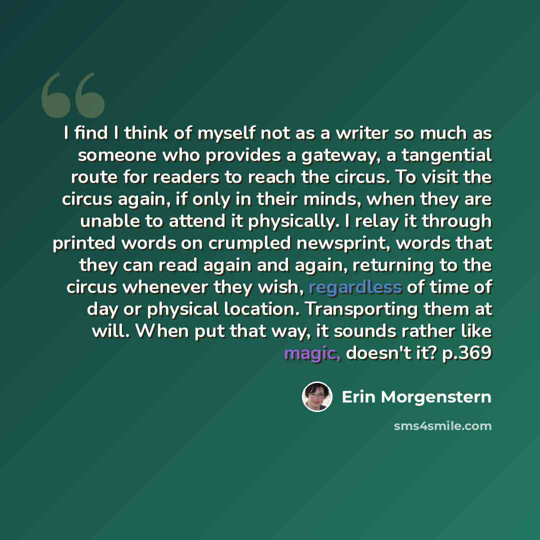 “I find I think of myself not as a writer so much as someone who provides a gateway, a tangential route for readers to reach the circus. To visit the circus again, if only in their minds, when they are unable to attend it physically. I relay it through printed words on crumpled newsprint, words…” quote by Erin Morgenstern