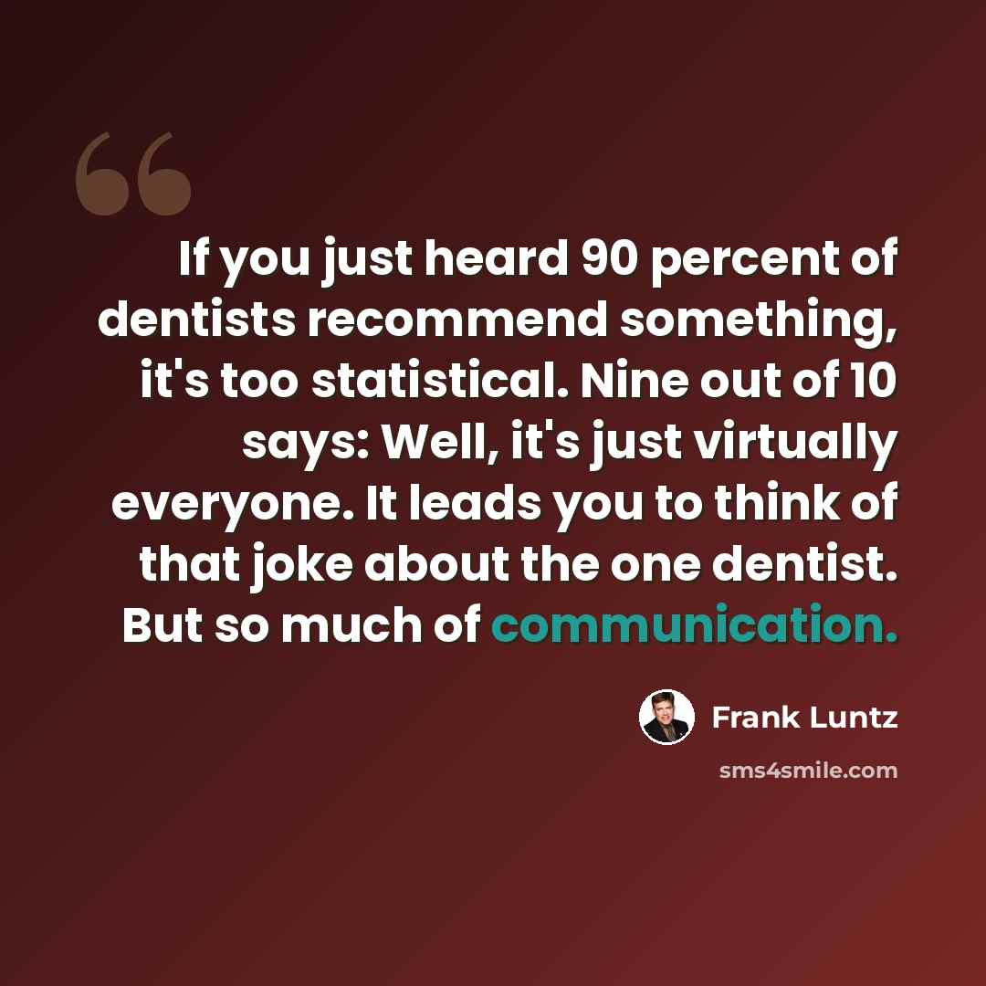 “If you just heard 90 percent of dentists recommend something, it's too statistical. Nine out of 10 says: Well, it's just virtually everyone. It leads you to think of that joke about the one dentist. But so much of communication.” quote by Frank Luntz