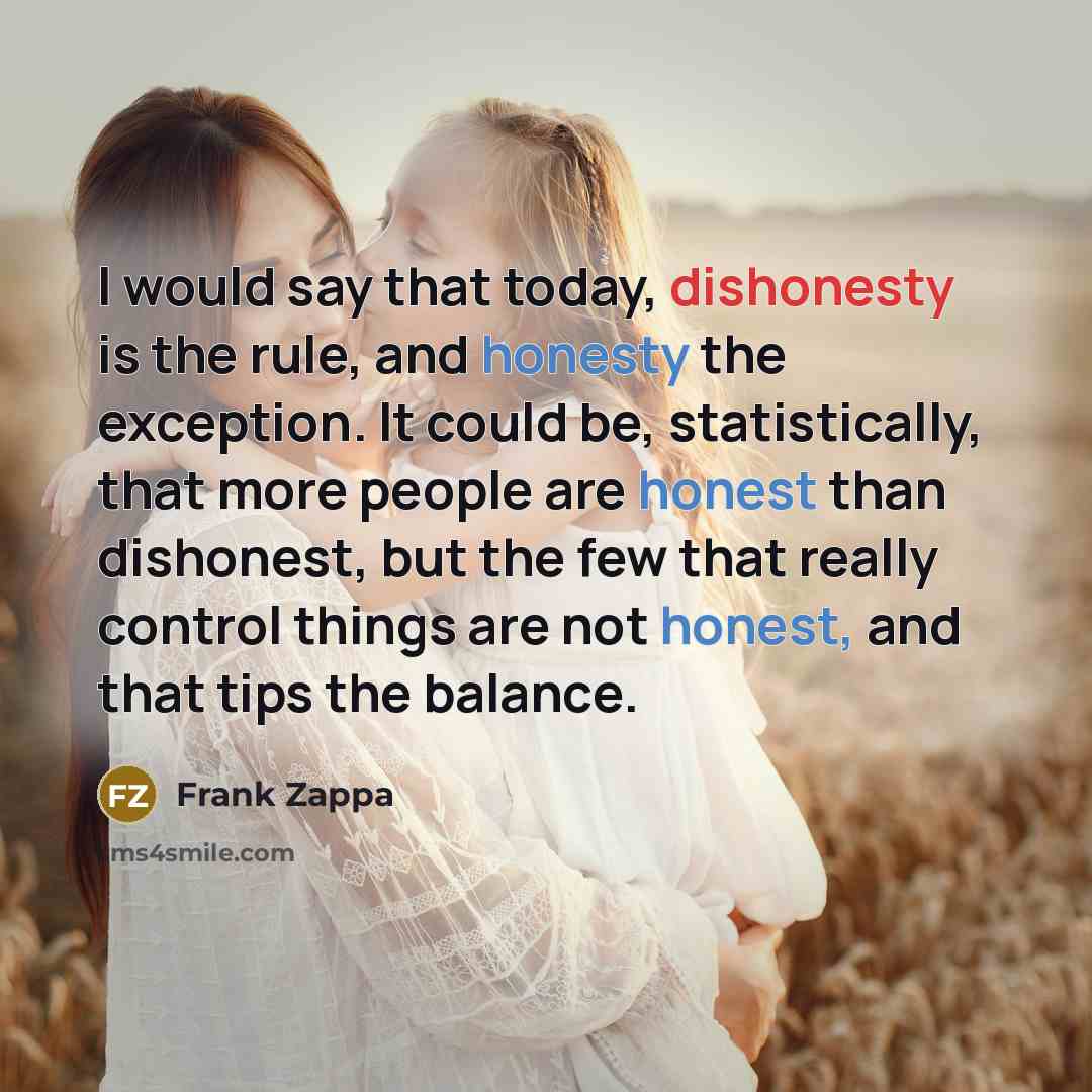 “I would say that today, dishonesty is the rule, and honesty the exception. It could be, statistically, that more people are honest than dishonest, but the few that really control things are not honest, and that tips the balance.” quote by Frank Zappa
