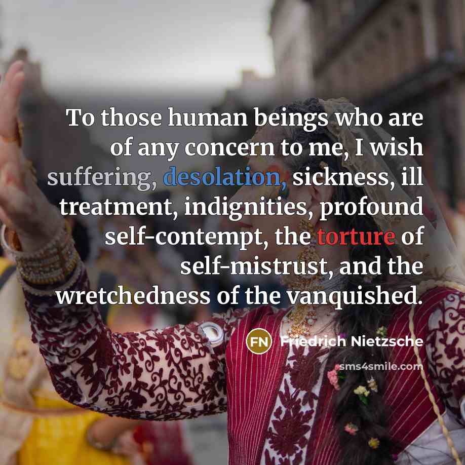 “To those human beings who are of any concern to me, I wish suffering, desolation, sickness, ill treatment, indignities, profound self-contempt, the torture of self-mistrust, and the wretchedness of the vanquished.” quote by Friedrich Nietzsche