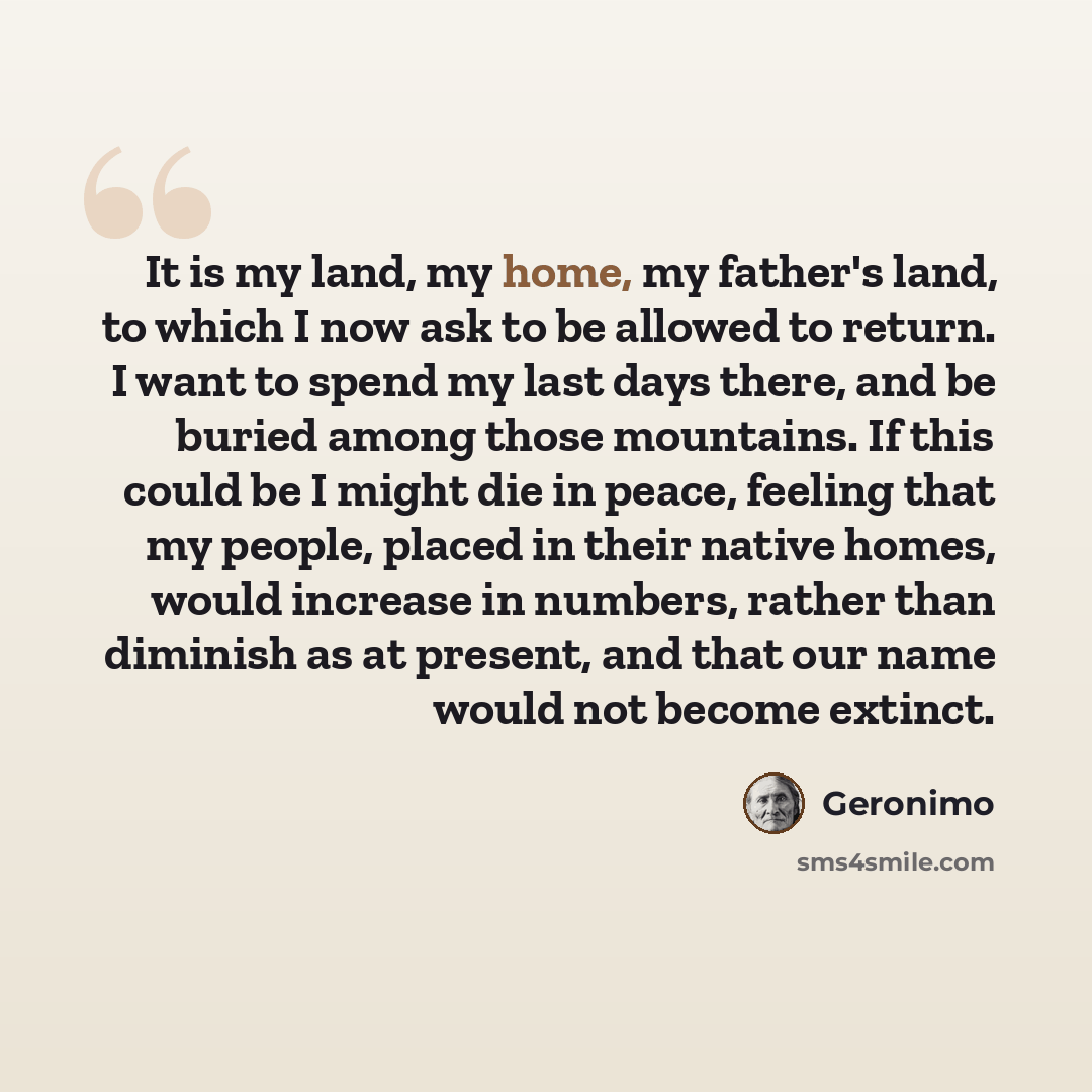 “It is my land, my home, my father's land, to which I now ask to be allowed to return. I want to spend my last days there, and be buried among those mountains. If this could be I might die in peace, feeling that my people, placed in their native homes, would increase in numbers, rather than…” quote by Geronimo