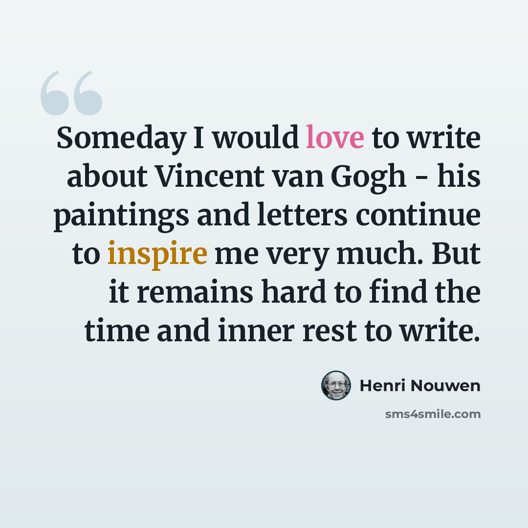 “Someday I would love to write about Vincent van Gogh - his paintings and letters continue to inspire me very much. But it remains hard to find the time and inner rest to write.” quote by Henri Nouwen