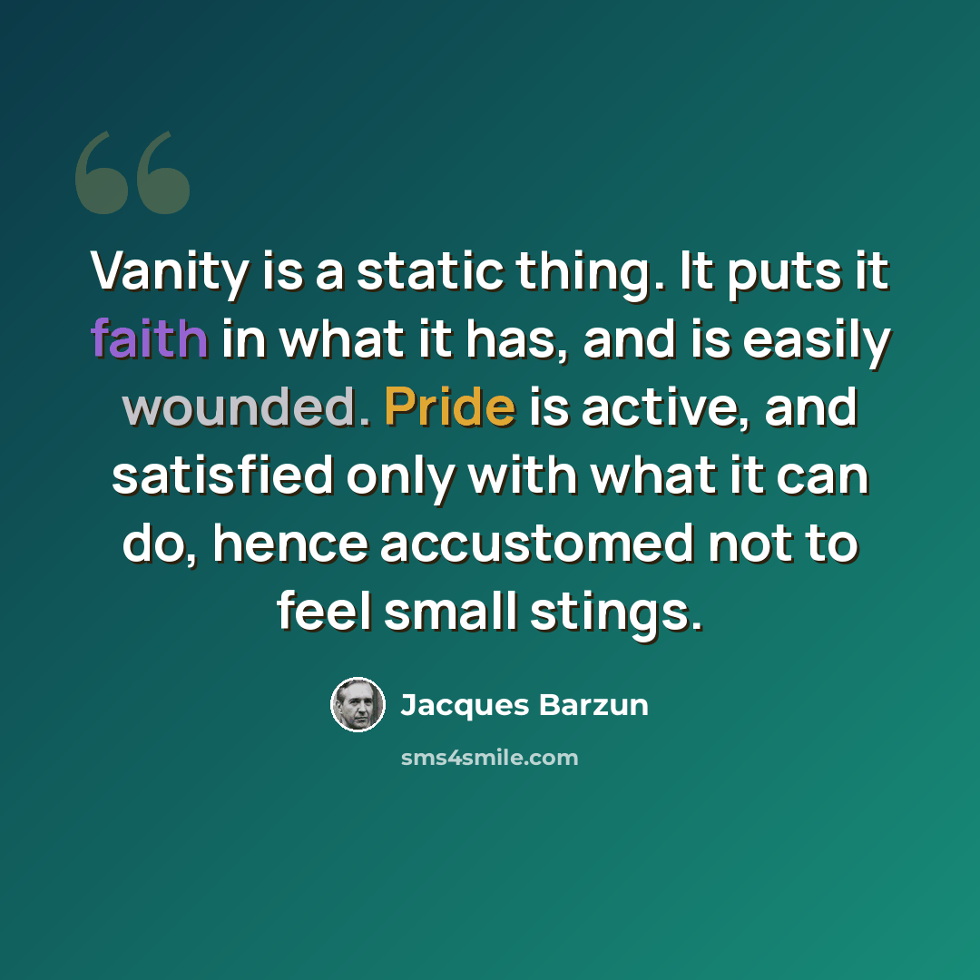 “Vanity is a static thing. It puts it faith in what it has, and is easily wounded. Pride is active, and satisfied only with what it can do, hence accustomed not to feel small stings.” quote by Jacques Barzun