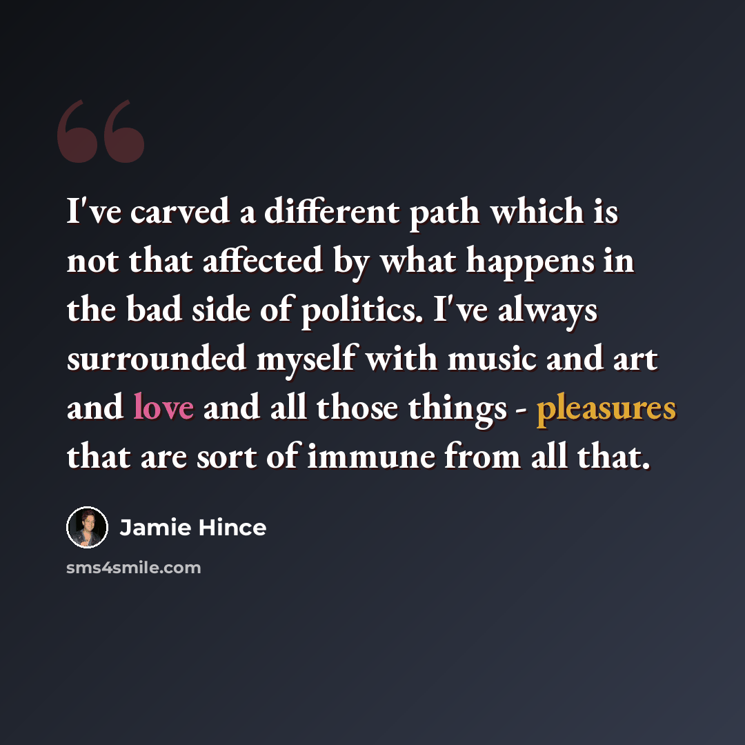 “I've carved a different path which is not that affected by what happens in the bad side of politics. I've always surrounded myself with music and art and love and all those things - pleasures that are sort of immune from all that.” quote by Jamie Hince