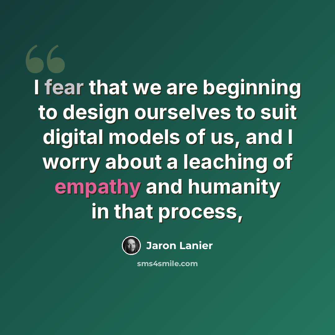 “I fear that we are beginning to design ourselves to suit digital models of us, and I worry about a leaching of empathy and humanity in that process,” quote by Jaron Lanier