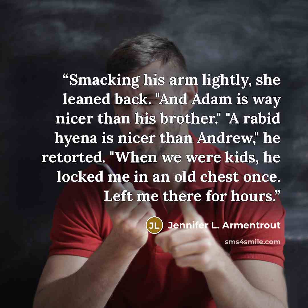 “Smacking his arm lightly, she leaned back. "And Adam is way nicer than his brother." "A rabid hyena is nicer than Andrew," he retorted. "When we were kids, he locked me in an old chest once. Left me there for hours.” quote by Jennifer L. Armentrout