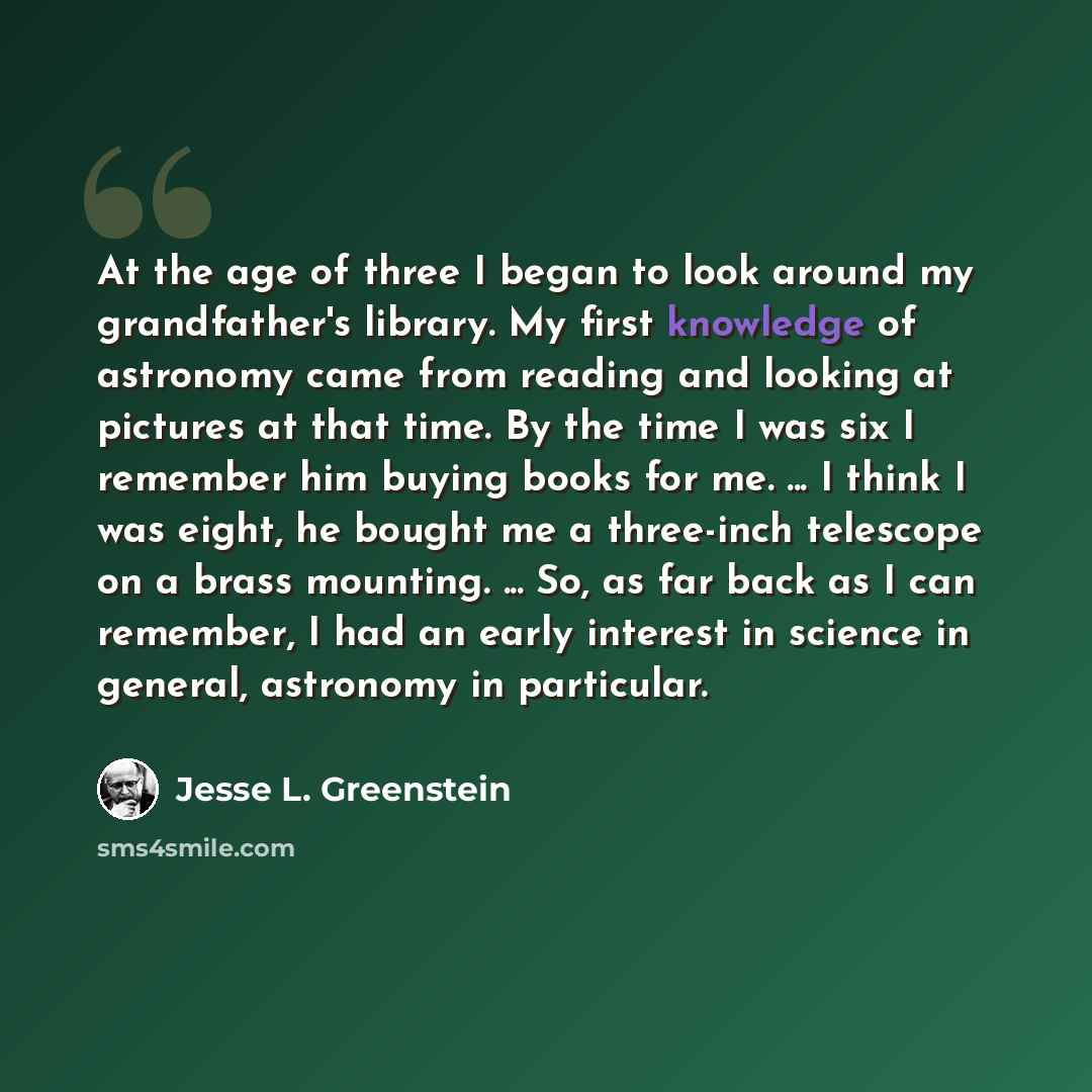 “At the age of three I began to look around my grandfather's library. My first knowledge of astronomy came from reading and looking at pictures at that time. By the time I was six I remember him buying books for me. ... I think I was eight, he bought me a three-inch telescope on a brass mounting…” quote by Jesse L. Greenstein