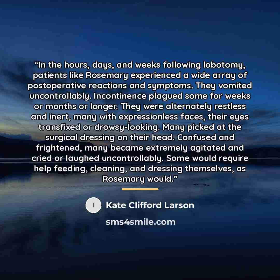 “In the hours, days, and weeks following lobotomy, patients like Rosemary experienced a wide array of postoperative reactions and symptoms. They vomited uncontrollably. Incontinence plagued some for weeks or months or longer. They were alternately restless and inert, many with expressionless faces…” quote by Kate Clifford Larson
