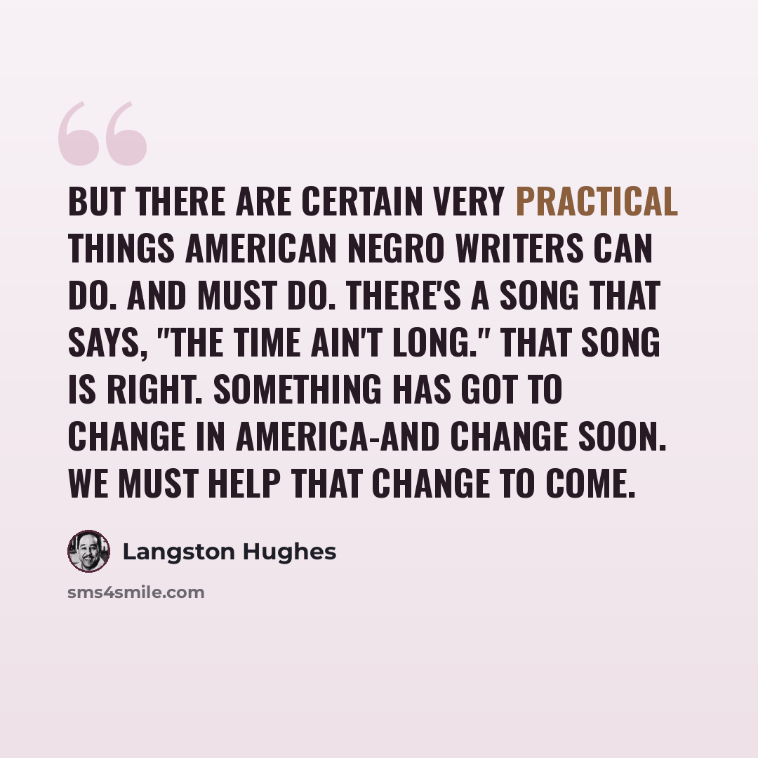 “But there are certain very practical things American Negro writers can do. And must do. There's a song that says, "the time ain't long." That song is right. Something has got to change in America-and change soon. We must help that change to come.” quote by Langston Hughes