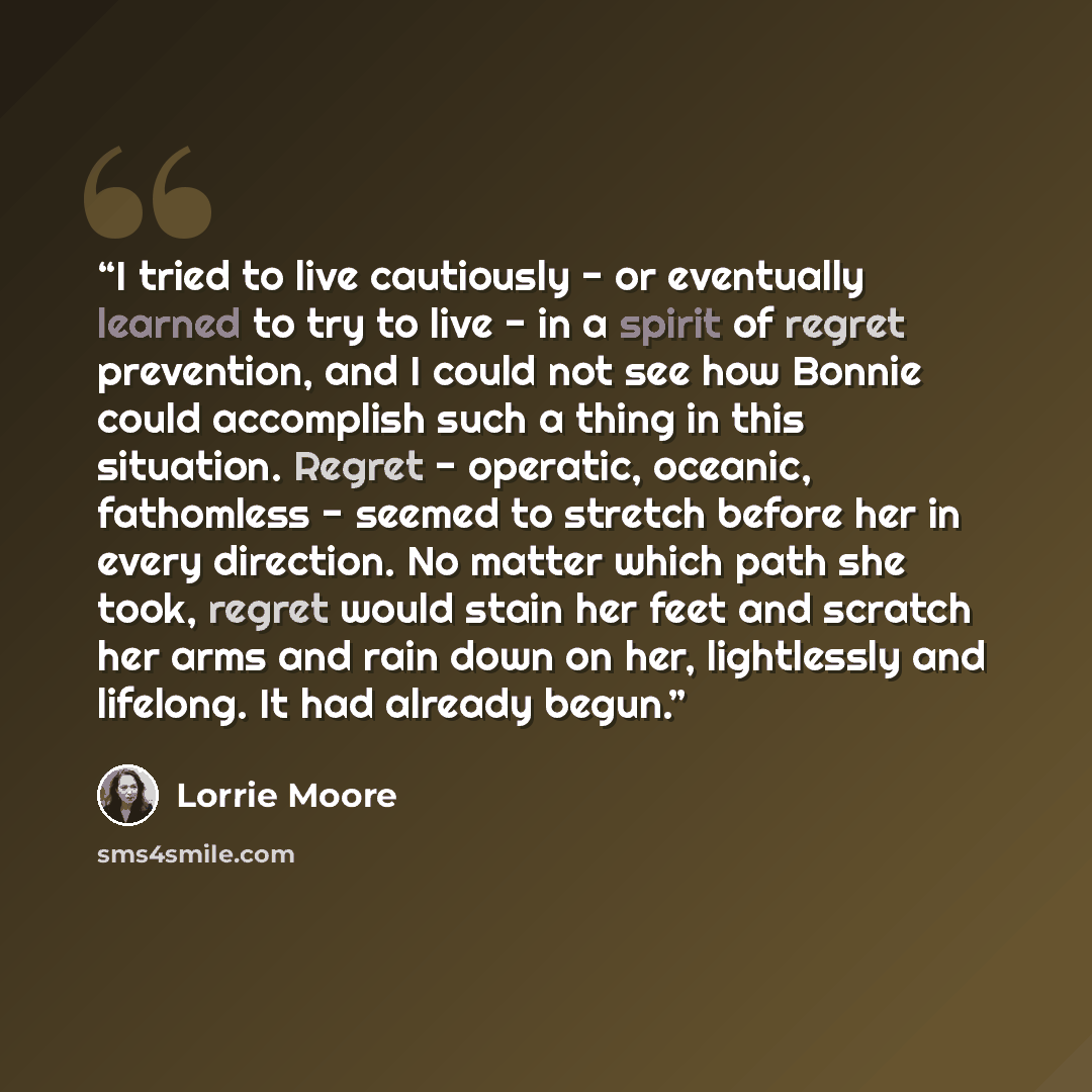“I tried to live cautiously - or eventually learned to try to live - in a spirit of regret prevention, and I could not see how Bonnie could accomplish such a thing in this situation. Regret - operatic, oceanic, fathomless - seemed to stretch before her in every direction. No matter which path she…” quote by Lorrie Moore