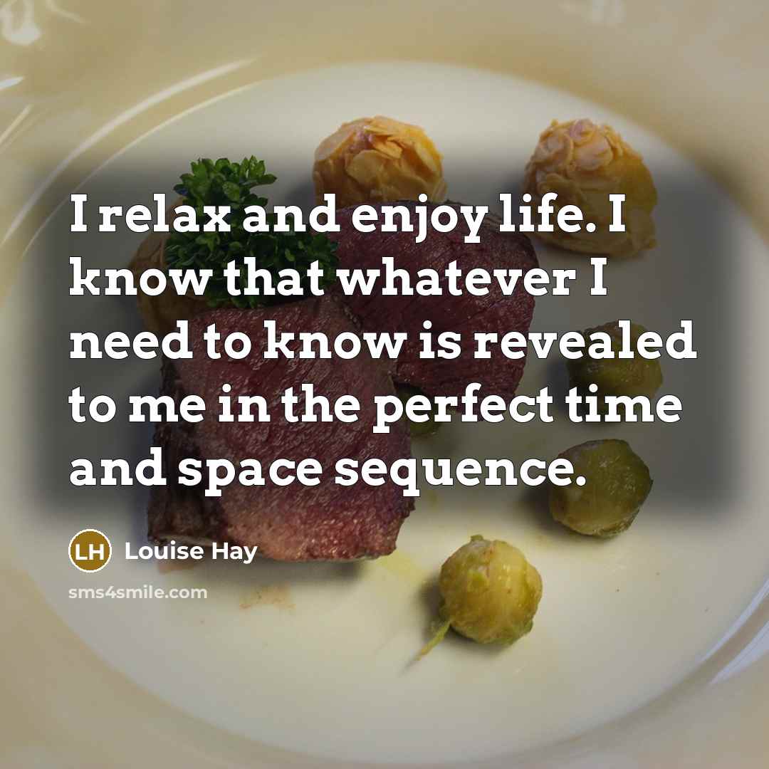 “I relax and enjoy life. I know that whatever I need to know is revealed to me in the perfect time and space sequence.” quote by Louise Hay