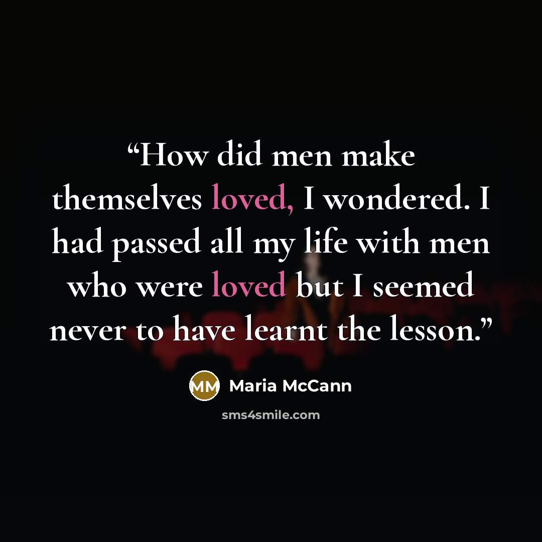 “How did men make themselves loved, I wondered. I had passed all my life with men who were loved but I seemed never to have learnt the lesson.” quote by Maria McCann