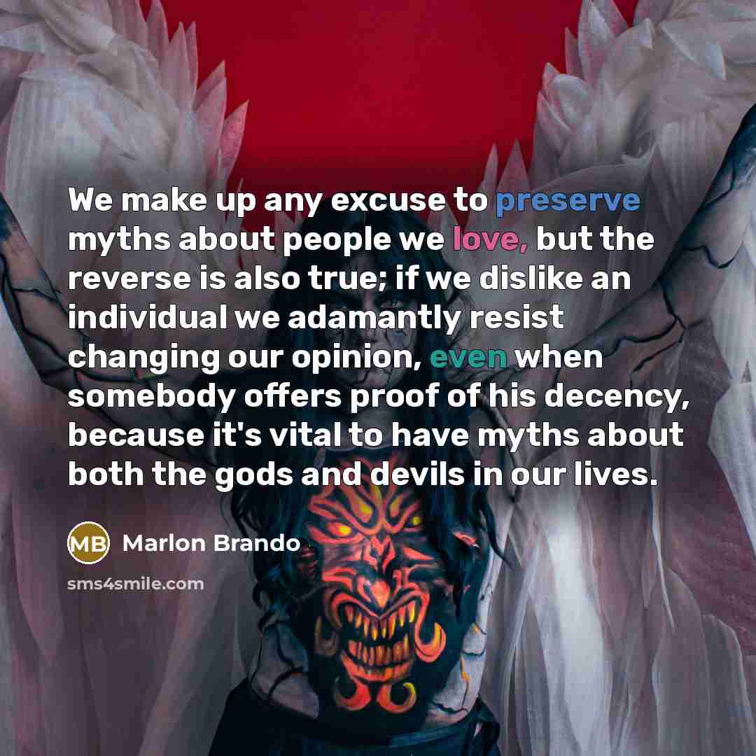 “We make up any excuse to preserve myths about people we love, but the reverse is also true; if we dislike an individual we adamantly resist changing our opinion, even when somebody offers proof of his decency, because it's vital to have myths about both the gods and devils in our lives.” quote by Marlon Brando