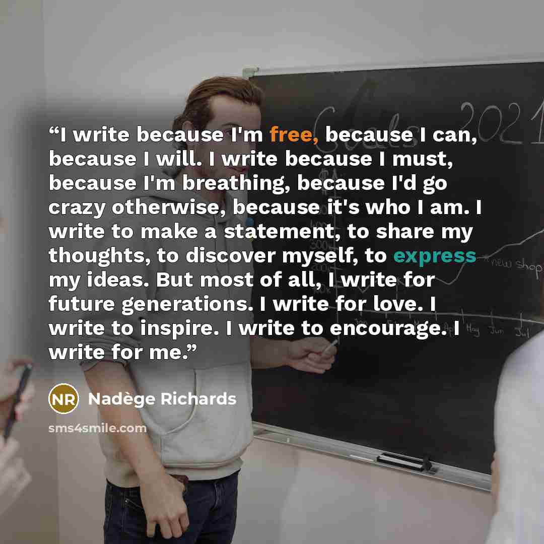 “I write because I'm free, because I can, because I will. I write because I must, because I'm breathing, because I'd go crazy otherwise, because it's who I am. I write to make a statement, to share my thoughts, to discover myself, to express my ideas. But most of all, I write for future…” quote by Nadège Richards