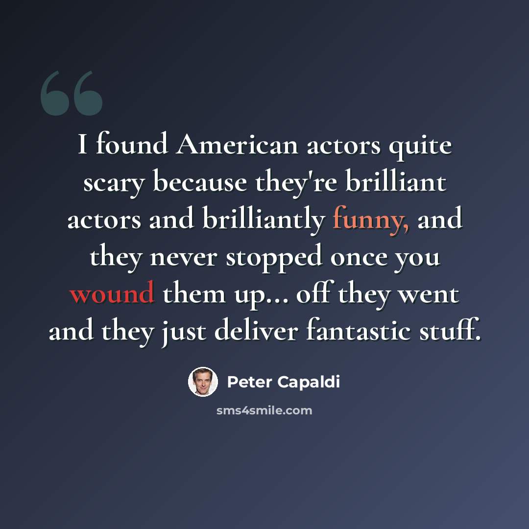 “I found American actors quite scary because they're brilliant actors and brilliantly funny, and they never stopped once you wound them up... off they went and they just deliver fantastic stuff.” quote by Peter Capaldi