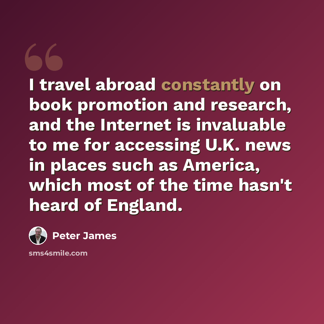 “I travel abroad constantly on book promotion and research, and the Internet is invaluable to me for accessing U.K. news in places such as America, which most of the time hasn't heard of England.” quote by Peter James