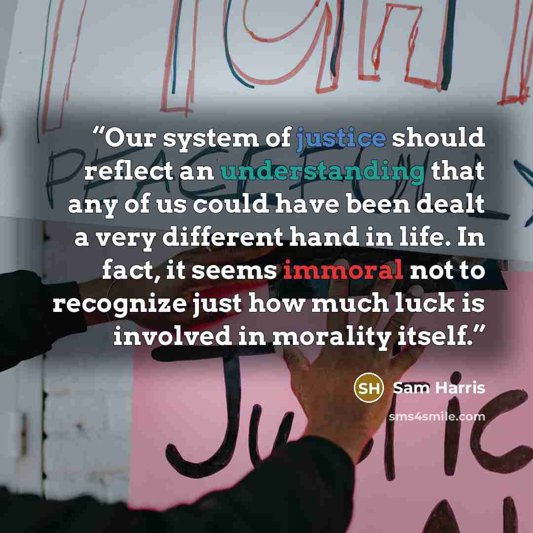 “Our system of justice should reflect an understanding that any of us could have been dealt a very different hand in life. In fact, it seems immoral not to recognize just how much luck is involved in morality itself.” quote by Sam Harris