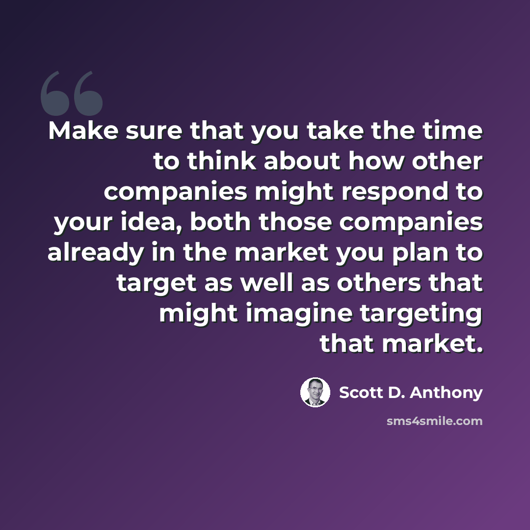 “Make sure that you take the time to think about how other companies might respond to your idea, both those companies already in the market you plan to target as well as others that might imagine targeting that market.” quote by Scott D. Anthony