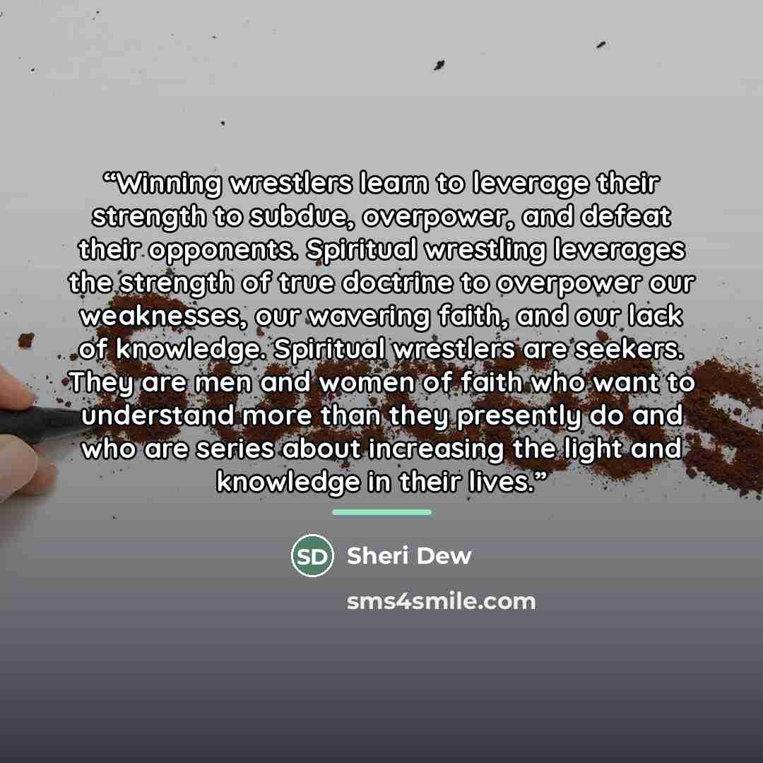 “Winning wrestlers learn to leverage their strength to subdue, overpower, and defeat their opponents. Spiritual wrestling leverages the strength of true doctrine to overpower our weaknesses, our wavering faith, and our lack of knowledge. Spiritual wrestlers are seekers. They are men and women of…” quote by Sheri Dew