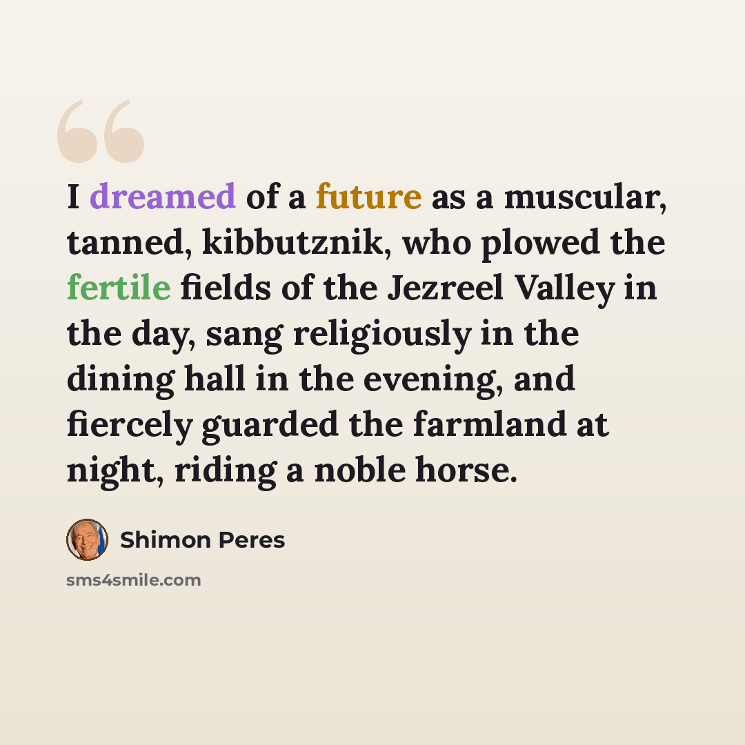 “I dreamed of a future as a muscular, tanned, kibbutznik, who plowed the fertile fields of the Jezreel Valley in the day, sang religiously in the dining hall in the evening, and fiercely guarded the farmland at night, riding a noble horse.” quote by Shimon Peres