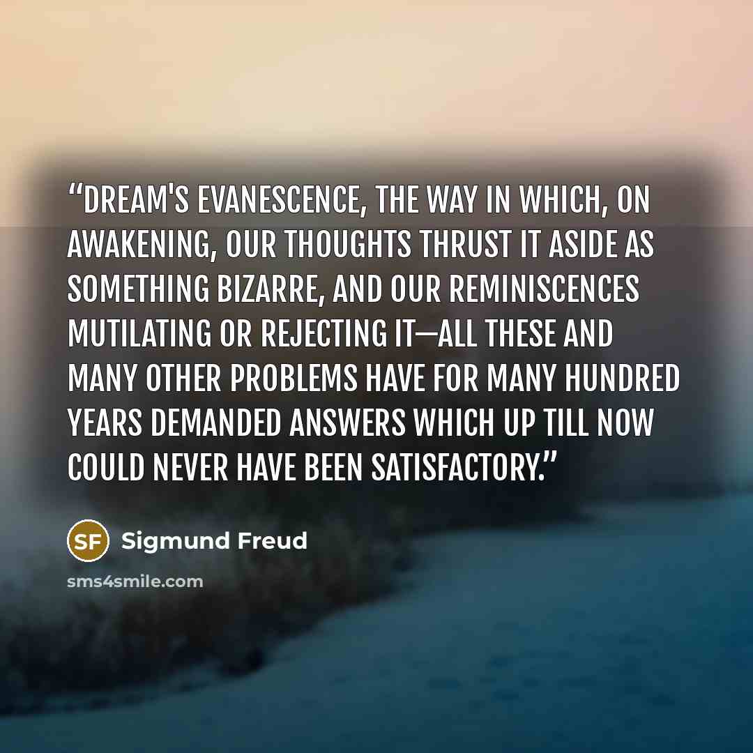 “Dream's evanescence, the way in which, on awakening, our thoughts thrust it aside as something bizarre, and our reminiscences mutilating or rejecting it—all these and many other problems have for many hundred years demanded answers which up till now could never have been satisfactory.” quote by Sigmund Freud
