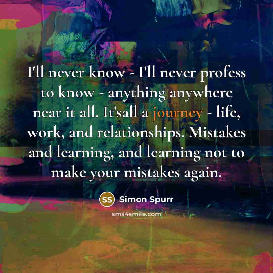 “I'll never know - I'll never profess to know - anything anywhere near it all. It'sall a journey - life, work, and relationships. Mistakes and learning, and learning not to make your mistakes again.” quote by Simon Spurr