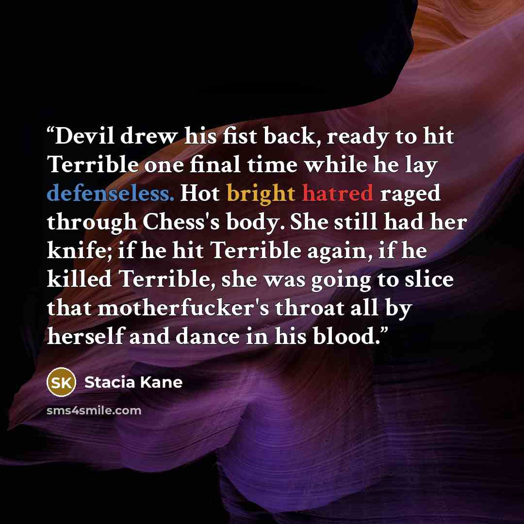 “Devil drew his fist back, ready to hit Terrible one final time while he lay defenseless. Hot bright hatred raged through Chess's body. She still had her knife; if he hit Terrible again, if he killed Terrible, she was going to slice that motherfucker's throat all by herself and dance in his blood.” quote by Stacia Kane