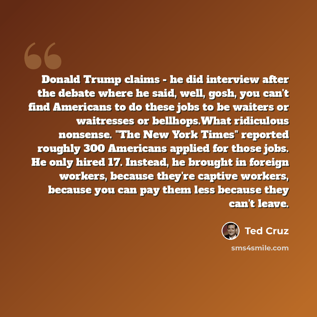 “Donald Trump claims - he did interview after the debate where he said, well, gosh, you can't find Americans to do these jobs to be waiters or waitresses or bellhops.What ridiculous nonsense. "The New York Times" reported roughly 300 Americans applied for those jobs. He only hired 17. Instead, he…” quote by Ted Cruz