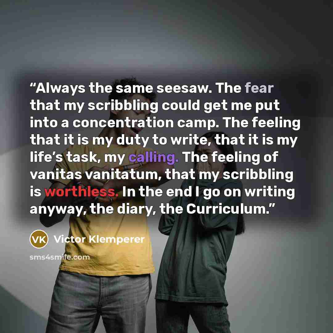 “Always the same seesaw. The fear that my scribbling could get me put into a concentration camp. The feeling that it is my duty to write, that it is my life’s task, my calling. The feeling of vanitas vanitatum, that my scribbling is worthless. In the end I go on writing anyway, the diary, the…” quote by Victor Klemperer