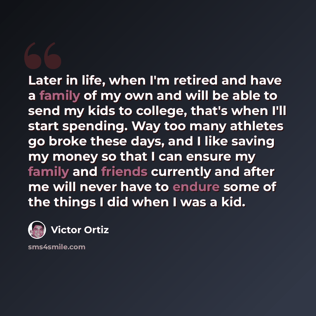 “Later in life, when I'm retired and have a family of my own and will be able to send my kids to college, that's when I'll start spending. Way too many athletes go broke these days, and I like saving my money so that I can ensure my family and friends currently and after me will never have to…” quote by Victor Ortiz