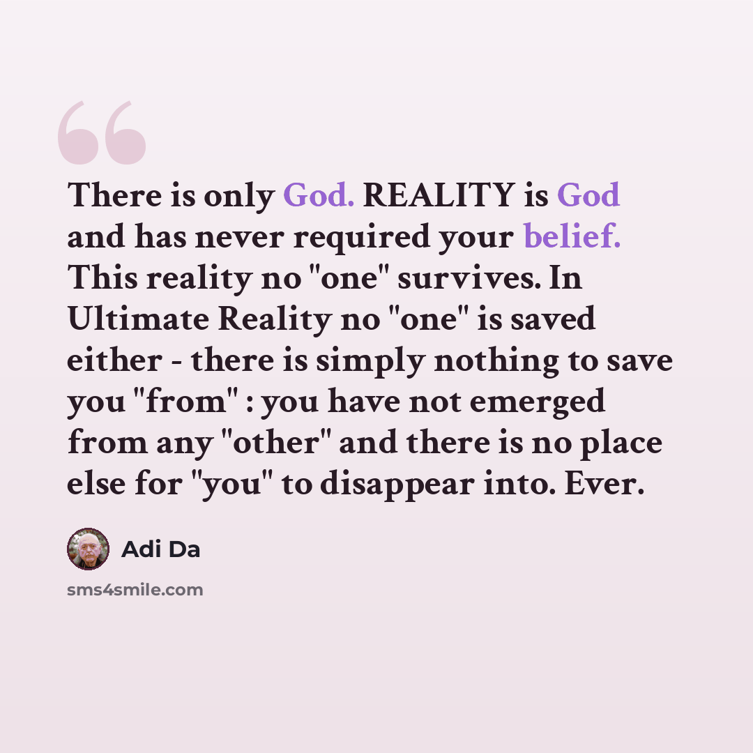 “There is only God. REALITY is God and has never required your belief. This reality no "one" survives. In Ultimate Reality no "one" is saved either - there is simply nothing to save you "from" : you have not emerged from any "other" and there is no place else for "you" to disappear into. Ever.” quote by Adi Da